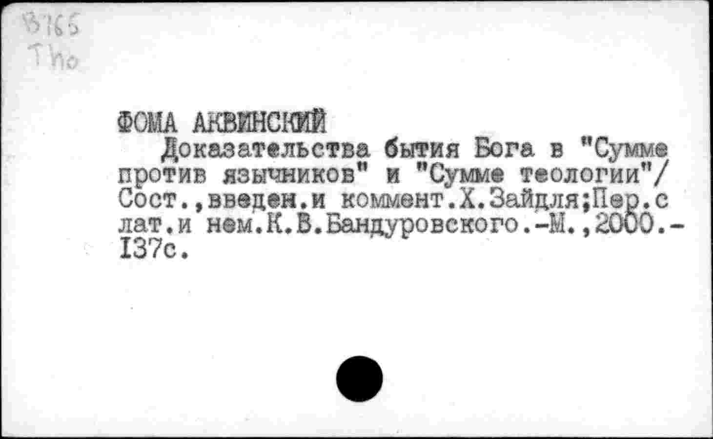 ﻿■> I ь >
I по
ФОМА АКВИНСКИЙ
Доказательства бытия Бога в "Сумм® против язычников" и "Сумме теологии"/ Сост.»введен.и коммент.Х.Зайцля;П@р.с лат.и нем.К.В.Бандуровского.-М.»2000.